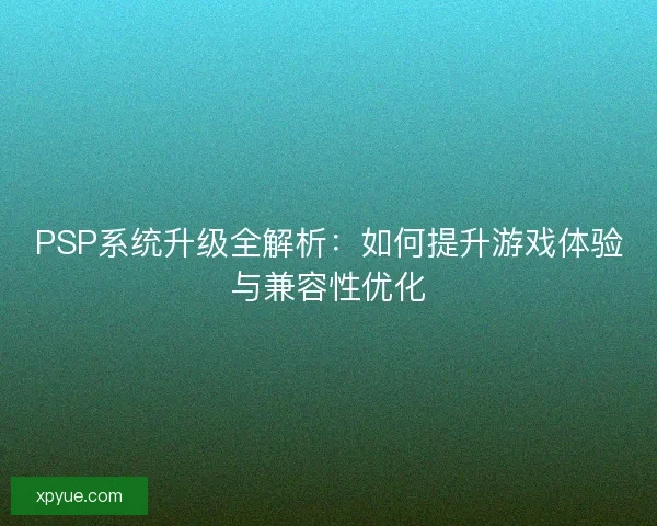 PSP系统升级全解析:如何提升游戏体验与兼容性优化 PSP系统升级全解析:如何提升游戏体验与兼容性优化
