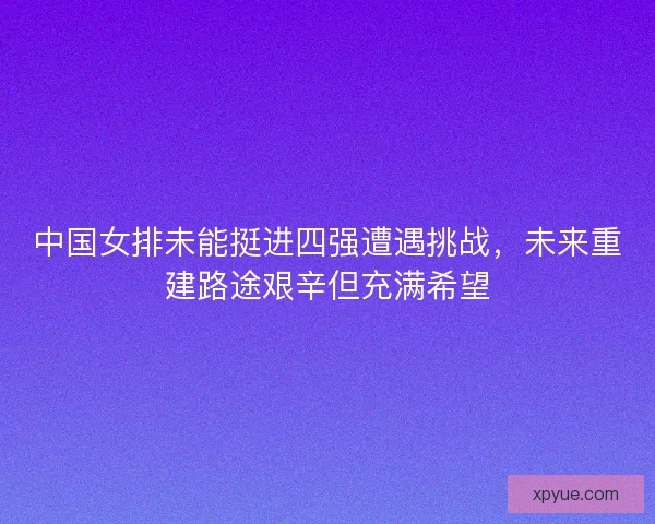 中国女排未能挺进四强遭遇挑战,未来重建路途艰辛但充满希望 中国女排未能挺进四强遭遇挑战,未来重建路途艰辛但充满希望