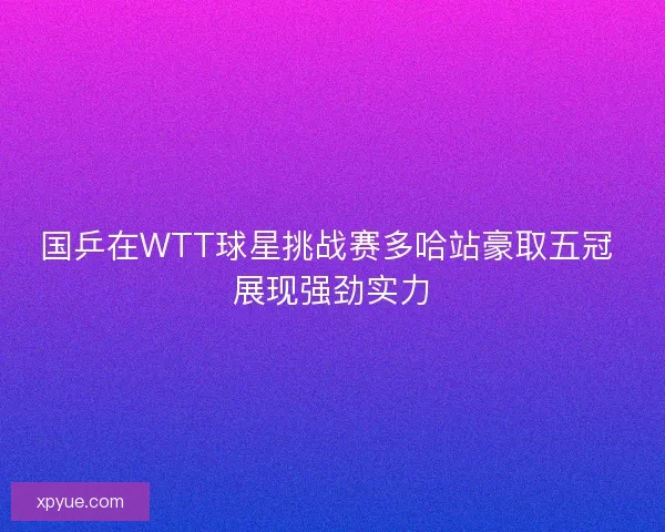 国乒在WTT球星挑战赛多哈站豪取五冠 展现强劲实力
