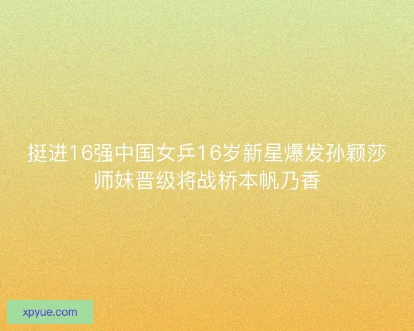 挺进16强中国女乒16岁新星爆发孙颖莎师妹晋级将战桥本帆乃香 挺进16强中国女乒16岁新星爆发孙颖莎师妹晋级将战桥本帆乃香