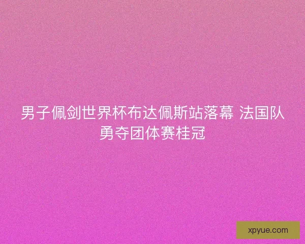 男子佩剑世界杯布达佩斯站落幕 法国队勇夺团体赛桂冠 男子佩剑世界杯布达佩斯站落幕 法国队勇夺团体赛桂冠