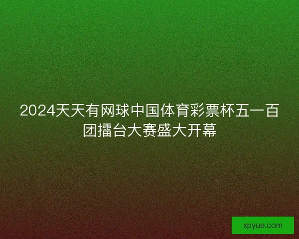2024天天有网球中国体育彩票杯五一百团擂台大赛盛大开幕 2024天天有网球中国体育彩票杯五一百团擂台大赛盛大开幕