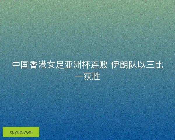 中国香港女足亚洲杯连败 伊朗队以三比一获胜