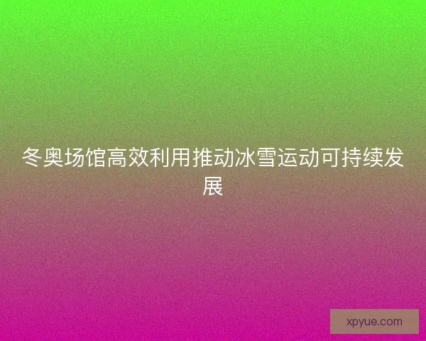冬奥场馆高效利用推动冰雪运动可持续发展 冬奥场馆高效利用推动冰雪运动可持续发展