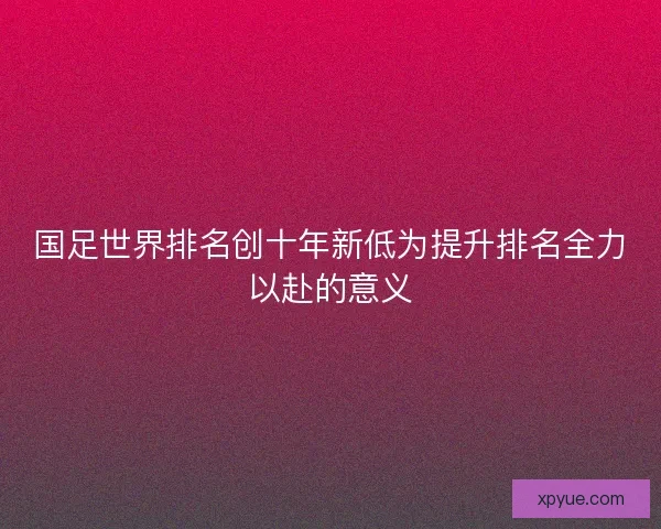 国足世界排名创十年新低为提升排名全力以赴的意义 国足世界排名创十年新低为提升排名全力以赴的意义