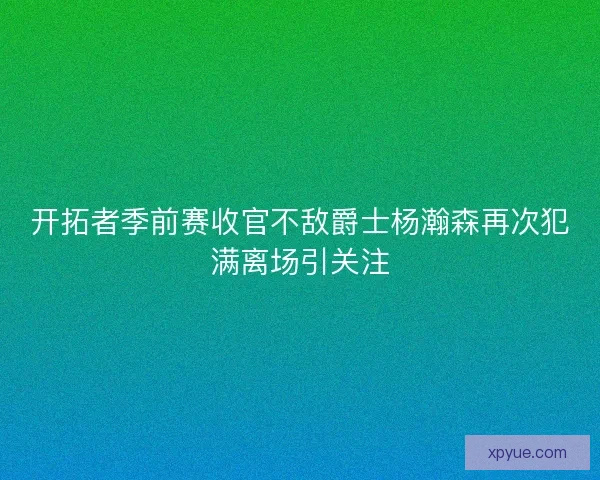 开拓者季前赛收官不敌爵士杨瀚森再次犯满离场引关注 开拓者季前赛收官不敌爵士杨瀚森再次犯满离场引关注