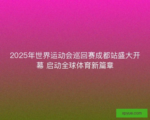 2025年世界运动会巡回赛成都站盛大开幕 启动全球体育新篇章