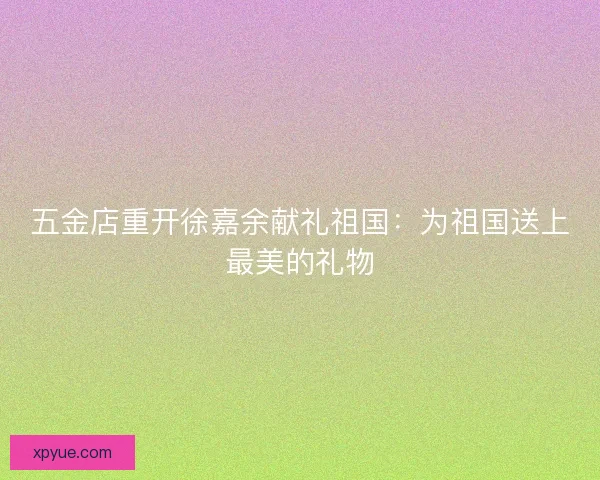 五金店重开徐嘉余献礼祖国：为祖国送上最美的礼物