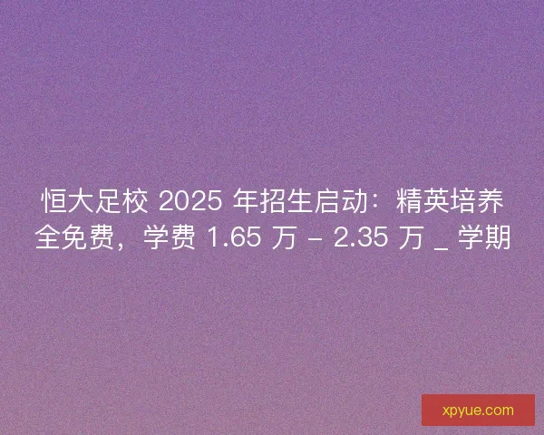 恒大足校 2025 年招生启动：精英培养全免费，学费 1.65 万 - 2.35 万 _ 学期