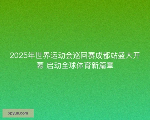 2025年世界运动会巡回赛成都站盛大开幕 启动全球体育新篇章