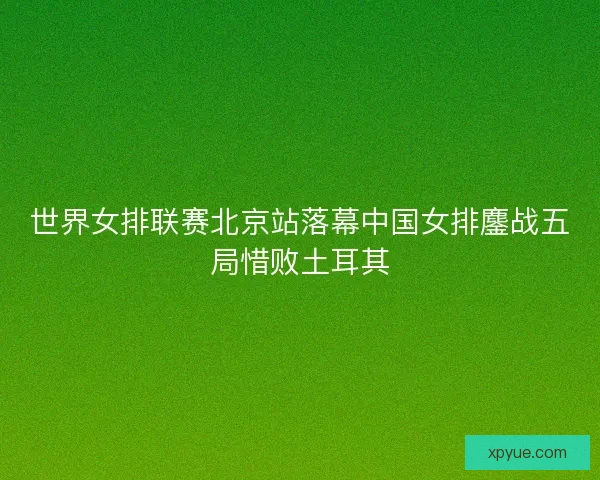 世界女排联赛北京站落幕中国女排鏖战五局惜败土耳其