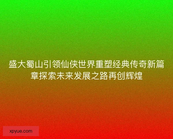 盛大蜀山引领仙侠世界重塑经典传奇新篇章探索未来发展之路再创辉煌