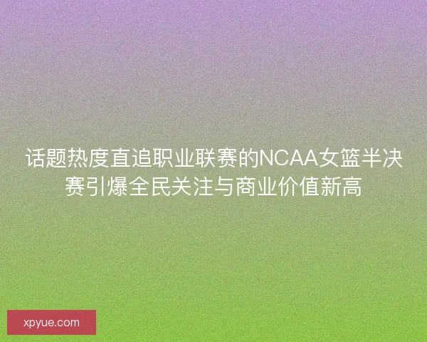 话题热度直追职业联赛的NCAA女篮半决赛引爆全民关注与商业价值新高