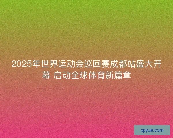 2025年世界运动会巡回赛成都站盛大开幕 启动全球体育新篇章
