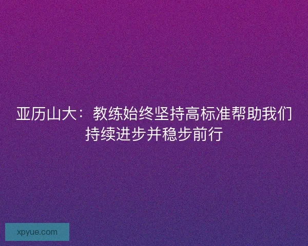 亚历山大:教练始终坚持高标准帮助我们持续进步并稳步前行 亚历山大:教练始终坚持高标准帮助我们持续进步并稳步前行