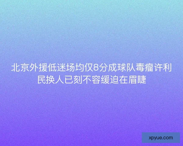 北京外援低迷场均仅8分成球队毒瘤许利民换人已刻不容缓迫在眉睫 北京外援低迷场均仅8分成球队毒瘤许利民换人已刻不容缓迫在眉睫