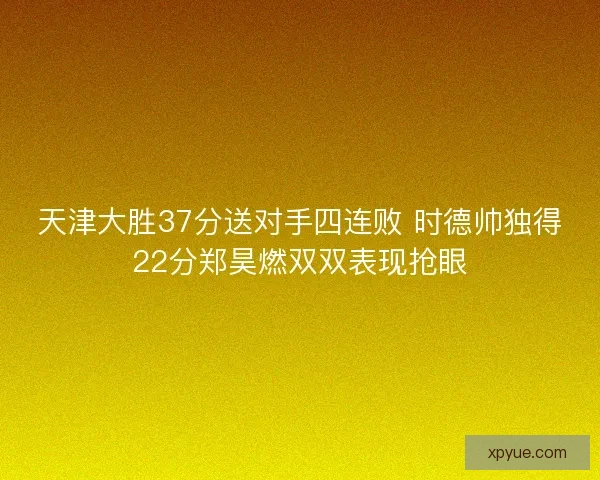 天津大胜37分送对手四连败 时德帅独得22分郑昊燃双双表现抢眼 天津大胜37分送对手四连败 时德帅独得22分郑昊燃双双表现抢眼