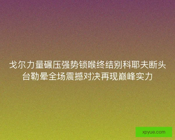 戈尔力量碾压强势锁喉终结别科耶夫断头台勒晕全场震撼对决再现巅峰实力 戈尔力量碾压强势锁喉终结别科耶夫断头台勒晕全场震撼对决再现巅峰实力