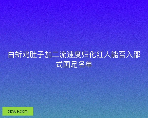 白斩鸡肚子加二流速度归化红人能否入邵式国足名单