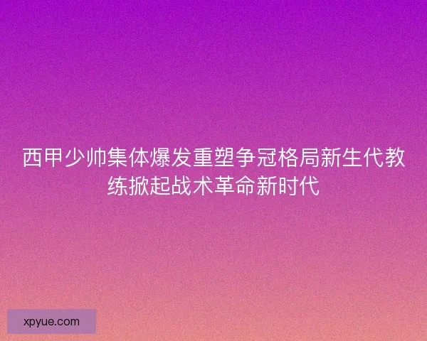 西甲少帅集体爆发重塑争冠格局新生代教练掀起战术革命新时代