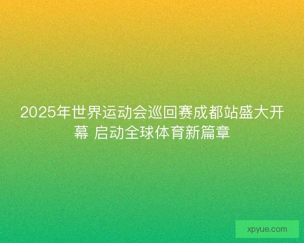 2025年世界运动会巡回赛成都站盛大开幕 启动全球体育新篇章 2025年世界运动会巡回赛成都站盛大开幕 启动全球体育新篇章