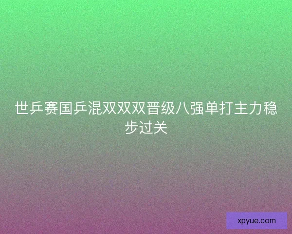 世乒赛国乒混双双双晋级八强单打主力稳步过关 世乒赛国乒混双双双晋级八强单打主力稳步过关