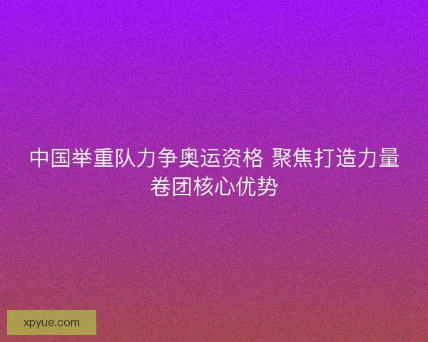 中国举重队力争奥运资格 聚焦打造力量卷团核心优势