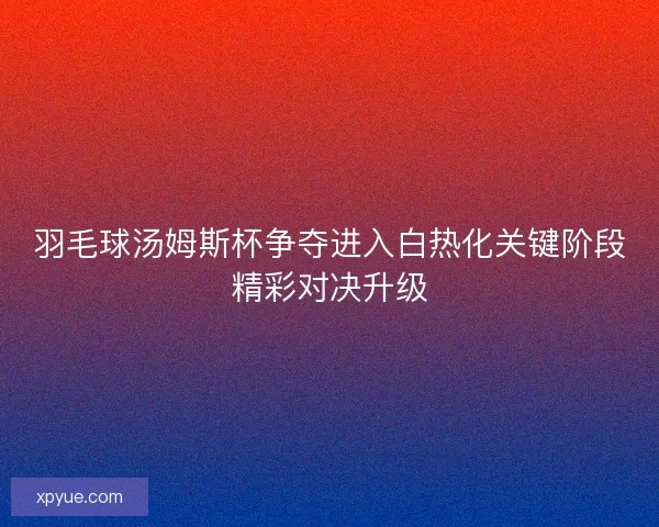 羽毛球汤姆斯杯争夺进入白热化关键阶段精彩对决升级 羽毛球汤姆斯杯争夺进入白热化关键阶段精彩对决升级