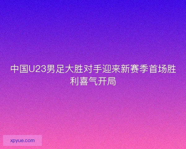 中国U23男足大胜对手迎来新赛季首场胜利喜气开局 中国U23男足大胜对手迎来新赛季首场胜利喜气开局