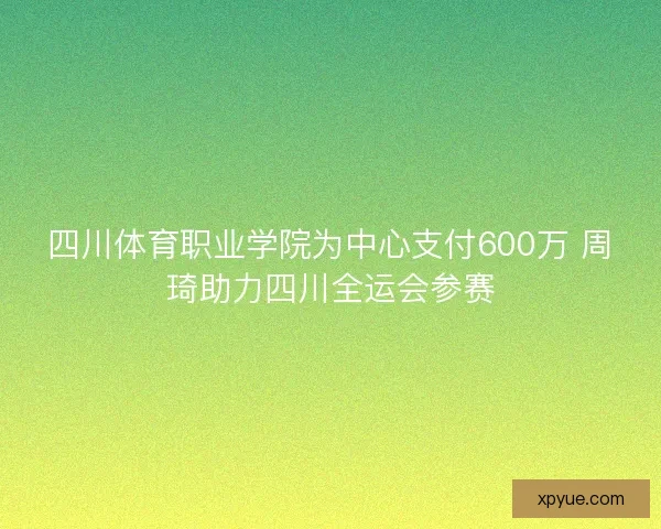 四川体育职业学院为中心支付600万 周琦助力四川全运会参赛 四川体育职业学院为中心支付600万 周琦助力四川全运会参赛