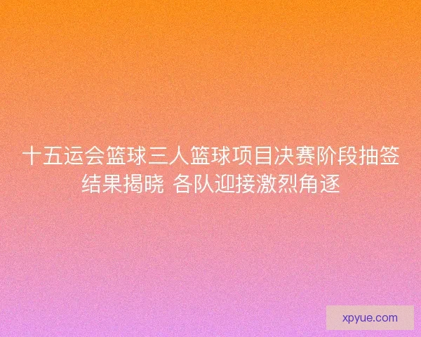 十五运会篮球三人篮球项目决赛阶段抽签结果揭晓 各队迎接激烈角逐