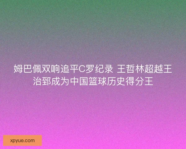 姆巴佩双响追平C罗纪录 王哲林超越王治郅成为中国篮球历史得分王