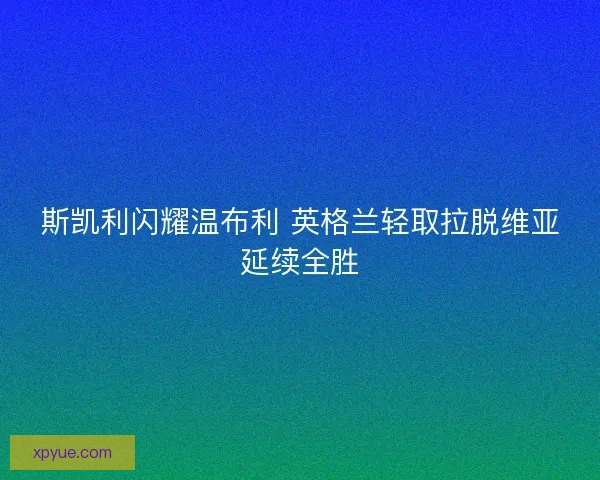 斯凯利闪耀温布利 英格兰轻取拉脱维亚延续全胜